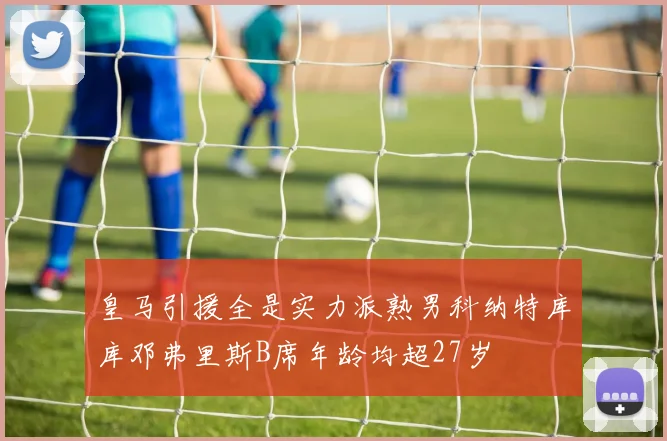 皇马引援全是实力派熟男科纳特库库邓弗里斯B席年龄均超27岁