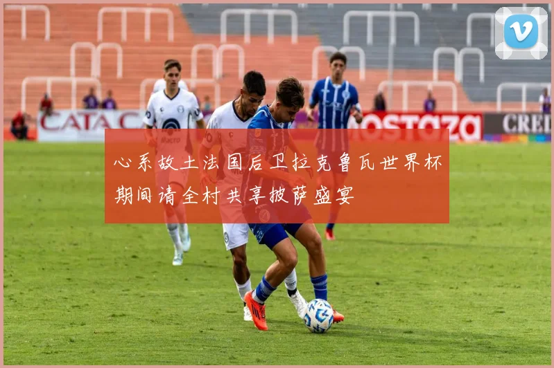 心系故土法国后卫拉克鲁瓦世界杯期间请全村共享披萨盛宴