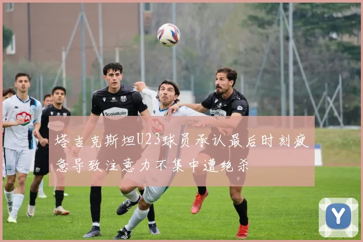 塔吉克斯坦U23球员承认最后时刻疲惫导致注意力不集中遭绝杀