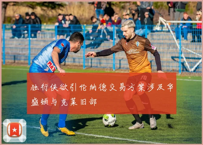 独行侠欲引伦纳德交易方案涉及华盛顿与克莱旧部