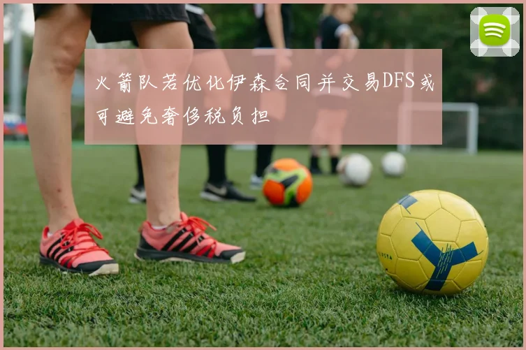 火箭队若优化伊森合同并交易DFS或可避免奢侈税负担