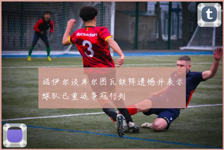 诺伊尔谈库尔图瓦缺阵遗憾并表示球队已重返争冠行列