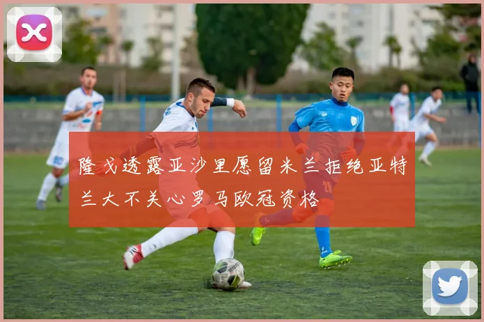 隆戈透露亚沙里愿留米兰拒绝亚特兰大不关心罗马欧冠资格