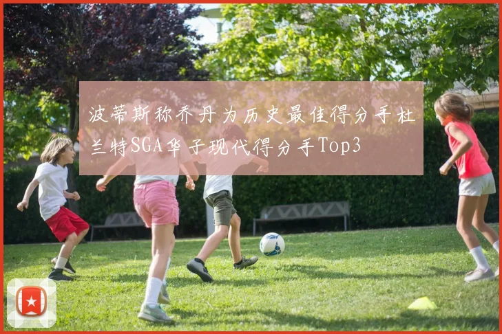 波蒂斯称乔丹为历史最佳得分手杜兰特SGA华子现代得分手Top3