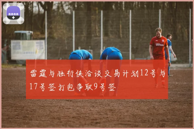 雷霆与独行侠洽谈交易计划12号与17号签打包争取9号签