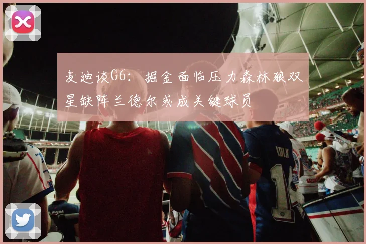 麦迪谈G6：掘金面临压力森林狼双星缺阵兰德尔或成关键球员