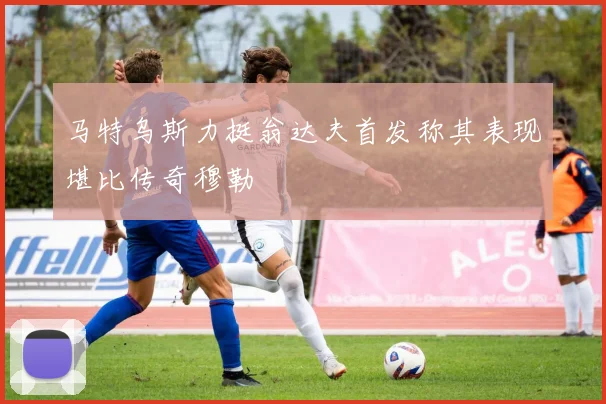 马特乌斯力挺翁达夫首发称其表现堪比传奇穆勒