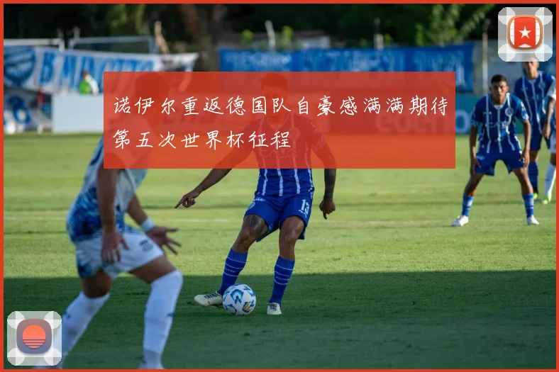 诺伊尔重返德国队自豪感满满期待第五次世界杯征程