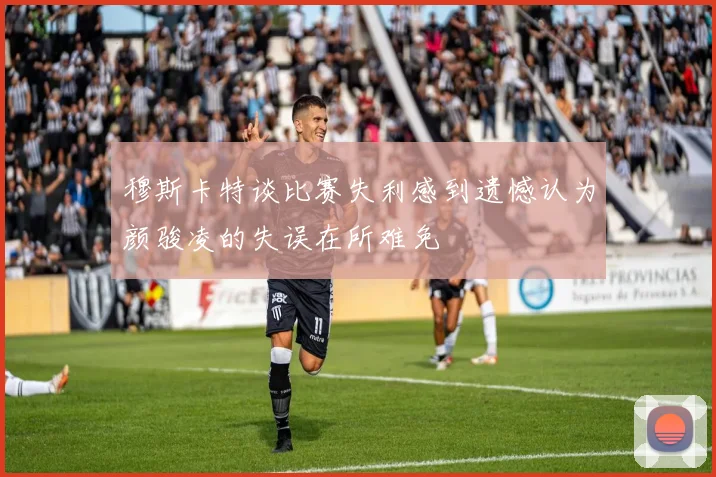 穆斯卡特谈比赛失利感到遗憾认为颜骏凌的失误在所难免