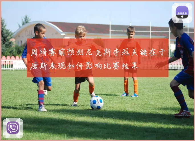 周琦赛前预测尼克斯夺冠关键在于唐斯表现如何影响比赛结果