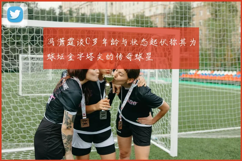 冯潇霆谈C罗年龄与状态起伏称其为球坛金字塔尖的传奇球星