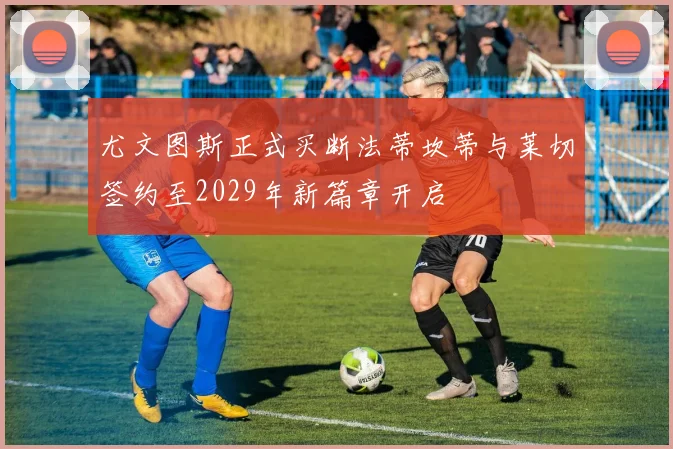 尤文图斯正式买断法蒂坎蒂与莱切签约至2029年新篇章开启