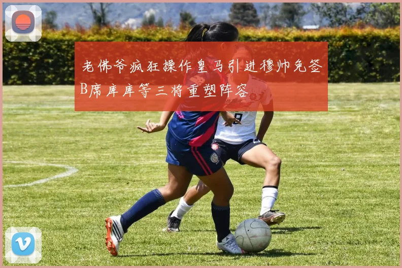 老佛爷疯狂操作皇马引进穆帅免签B席库库等三将重塑阵容
