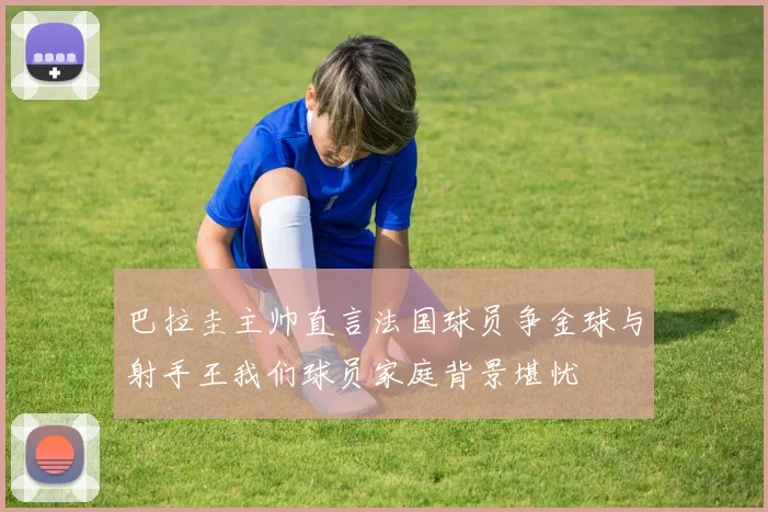 巴拉圭主帅直言法国球员争金球与射手王我们球员家庭背景堪忧