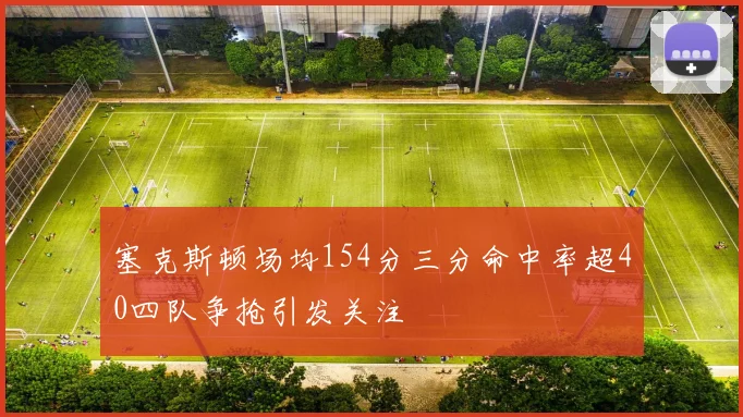 塞克斯顿场均154分三分命中率超40四队争抢引发关注