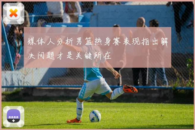 媒体人分析男篮热身赛表现指出解决问题才是关键所在