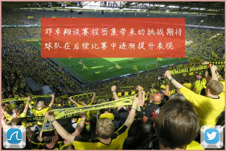 邓卓翔谈赛程密集带来的挑战期待球队在后续比赛中逐渐提升表现