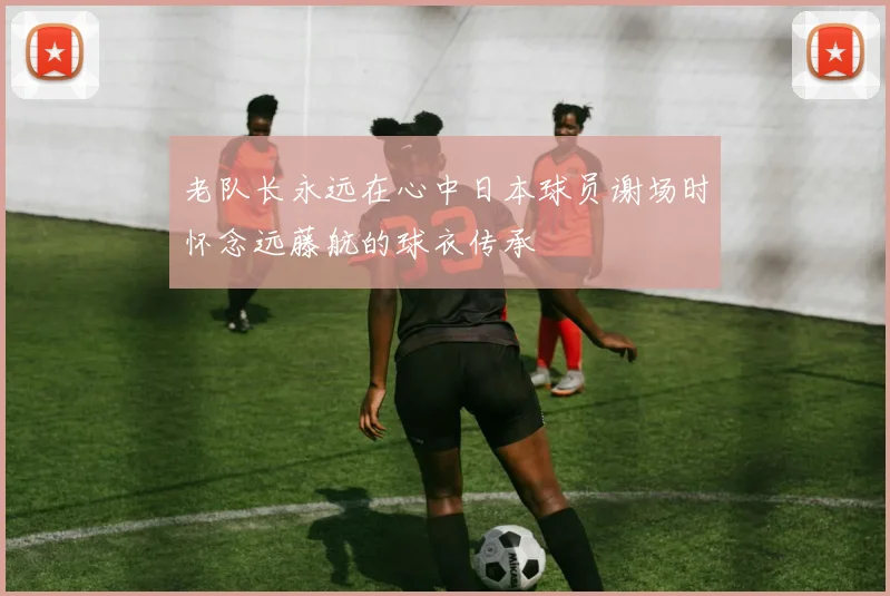老队长永远在心中日本球员谢场时怀念远藤航的球衣传承