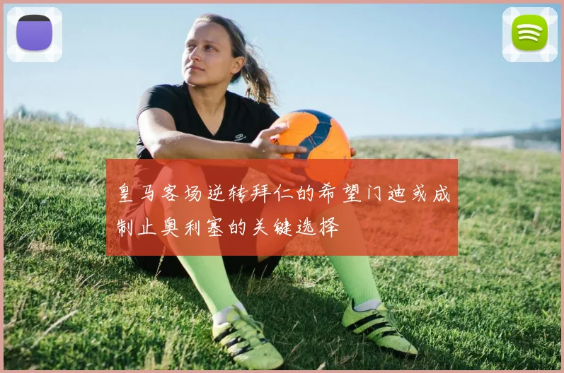 皇马客场逆转拜仁的希望门迪或成制止奥利塞的关键选择