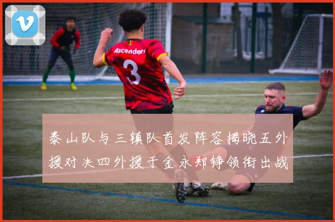泰山队与三镇队首发阵容揭晓五外援对决四外援于金永郑铮领衔出战