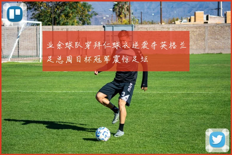 业余球队穿拜仁球衣逆袭夺英格兰足总周日杯冠军震惊足坛