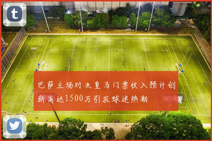 巴萨主场对决皇马门票收入预计创新高达1500万引发球迷热潮