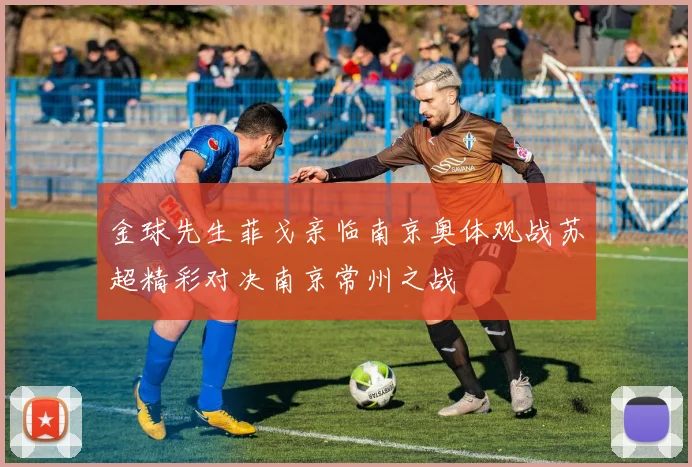 金球先生菲戈亲临南京奥体观战苏超精彩对决南京常州之战