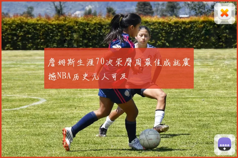 詹姆斯生涯70次荣膺周最佳成就震撼NBA历史无人可及
