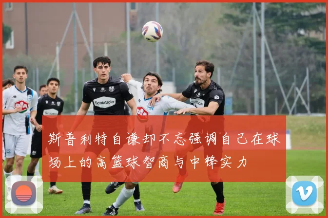 斯普利特自谦却不忘强调自己在球场上的高篮球智商与中锋实力