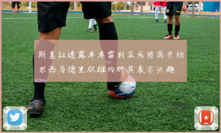 斯基拉透露库库雷利亚或将离开切尔西马德里双雄均对其表示兴趣